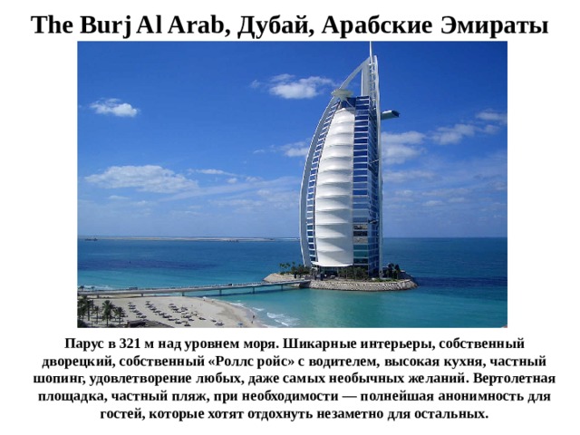 The Burj Al Arab, Дубай, Арабские Эмираты Парус в 321 м над уровнем моря. Шикарные интерьеры, собственный дворецкий, собственный «Роллс ройс» с водителем, высокая кухня, частный шопинг, удовлетворение любых, даже самых необычных желаний. Вертолетная площадка, частный пляж, при необходимости — полнейшая анонимность для гостей, которые хотят отдохнуть незаметно для остальных. 