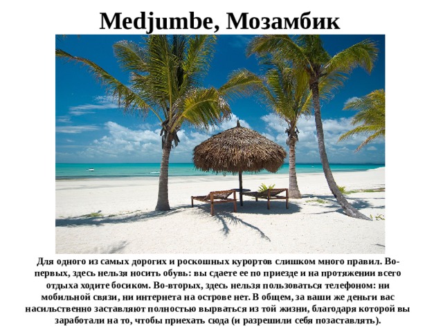 Medjumbe, Мозамбик Для одного из самых дорогих и роскошных курортов слишком много правил. Во-первых, здесь нельзя носить обувь: вы сдаете ее по приезде и на протяжении всего отдыха ходите босиком. Во-вторых, здесь нельзя пользоваться телефоном: ни мобильной связи, ни интернета на острове нет. В общем, за ваши же деньги вас насильственно заставляют полностью вырваться из той жизни, благодаря которой вы заработали на то, чтобы приехать сюда (и разрешили себя позаставлять). 