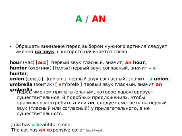 A / an Обращать внимание перед выбором нужного артикля следует именно на звук , с которого начинается слово: hour  (час) [ a uə]   первый звук гласный, значит,  an hour ;   hunter  (охотник) [ h ʌ ntə] первый звук согласный, значит –  a hunter ;  union  (союз) [ ˈ j uːniən ]   первый звук согласный, значит -  a union ;  umbrella  (зонтик) [ ʌ mˈbrelə ] первый звук гласный, значит  an umbrella Перед именем прилагательным, которое характеризует существительное. В подобных предложениях, чтобы правильно употребить  a  или  an , следует смотреть на первый звук (гласный или согласный) у прилагательного, а не существительного. Julia has a  b eautiful smile.  The cat has an e xpensive collar (ошейник) . 