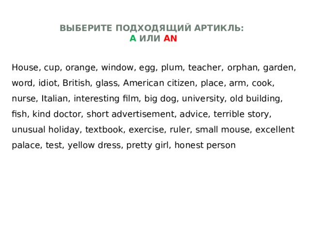 Выберите подходящий артикль:  а или an   House, cup, orange, window, egg, plum, teacher,  orphan, garden, word, idiot, British, glass, American citizen, place, arm, cook, nurse, Italian, interesting film, big dog, university, old building, fish, kind doctor, short advertisement, advice, terrible story, unusual holiday, textbook, exercise, ruler, small mouse, excellent palace, test, yellow dress, pretty girl, honest person 