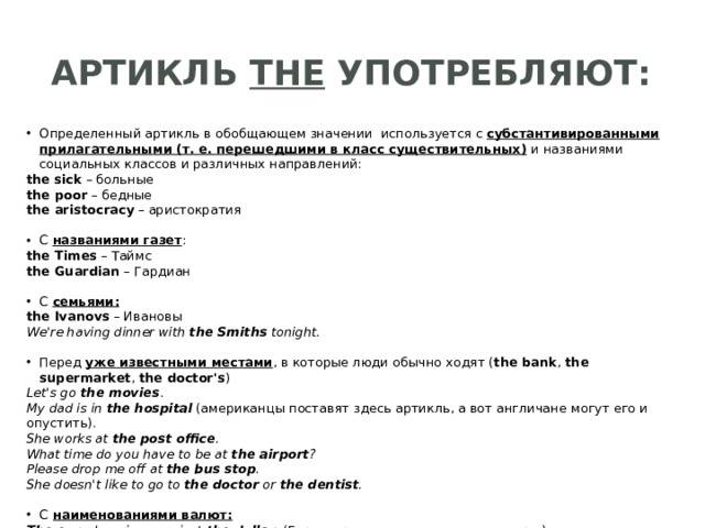 Артикль the употребляют: Определенный артикль в обобщающем значении используется с субстантивированными прилагательными (т. е. перешедшими в класс существительных)  и названиями социальных классов и различных направлений: the  sick  – больные the poor  – бедные the aristocracy  – аристократия С названиями газет : the Times  – Таймс the Guardian  – Гардиан С семьями: the Ivanovs  – Ивановы We're having dinner with  the Smiths  tonight. Перед уже известными местами , в которые люди обычно ходят ( the bank ,  the supermarket ,  the doctor's ) Let's go  the movies .  My dad is in  the hospital   (американцы поставят здесь артикль, а вот англичане могут его и опустить).  She works at  the post office .  What time do you have to be at  the airport ?  Please drop me off at  the bus stop .  She doesn't like to go to  the doctor  or  the dentist . С   наименованиями валют: The euro has risen against  the   dollar . (Евро вырос по отношению к доллару.) 