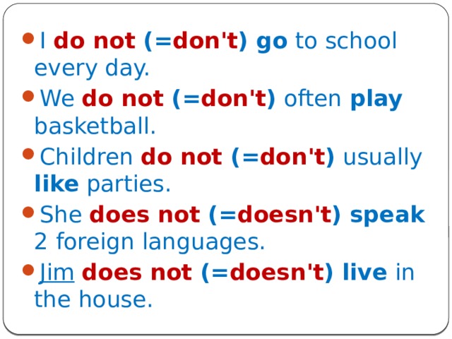 I  do not (= don't ) go to school every day. We  do not (= don't ) often play basketball. Children  do not (= don't ) usually like parties. She does not (= doesn't ) speak 2 foreign languages. Jim  does not (= doesn't ) live in the house. 