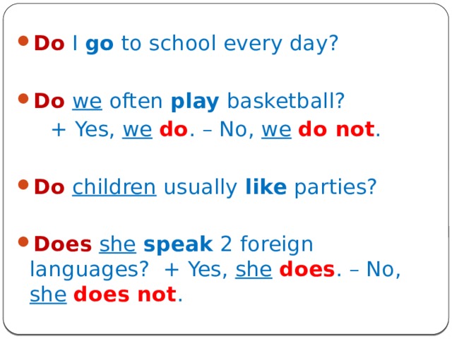 Do  I go to school every day? Do  we often play basketball?  + Yes, we  do . – No, we  do not . Do  children usually like parties? Does  she  speak 2 foreign languages? + Yes, she  does . – No, she  does not . 