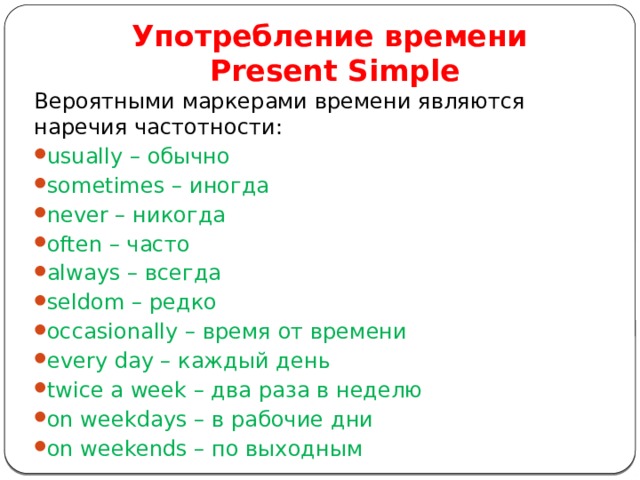 Употребление времени  Present Simple Вероятными маркерами времени являются наречия частотности: usually – обычно sometimes – иногда never – никогда often – часто always – всегда seldom – редко occasionally – время от времени every day – каждый день twice a week – два раза в неделю on weekdays – в рабочие дни on weekends – по выходным 