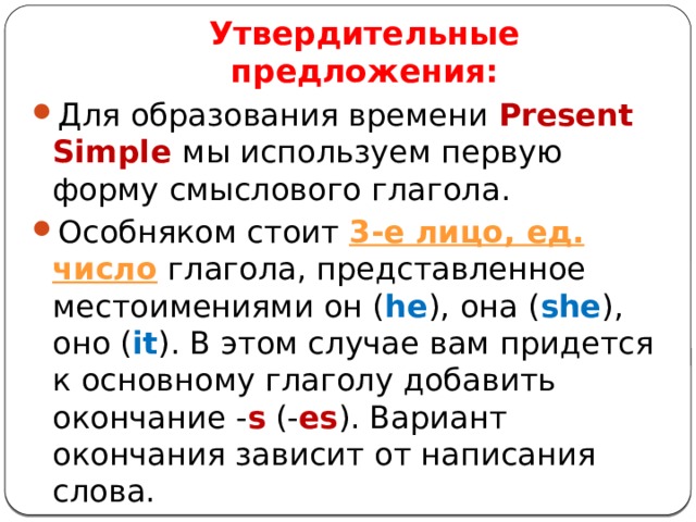 Утвердительные предложения: Для образования времени Present Simple мы используем первую форму смыслового глагола. Особняком стоит 3-е лицо, ед. число  глагола, представленное местоимениями он ( he ), она ( she ), оно ( it ). В этом случае вам придется к основному глаголу добавить окончание - s  (- es ). Вариант окончания зависит от написания слова. 