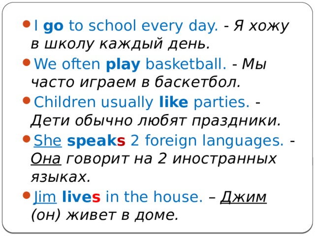 I go to school every day. - Я хожу в школу каждый день. We often play basketball. - Мы часто играем в баскетбол. Children usually like parties. - Дети обычно любят праздники. She  speak s 2 foreign languages. - Она говорит на 2 иностранных языках. Jim  live s in the house. – Джим (он) живет в доме. 