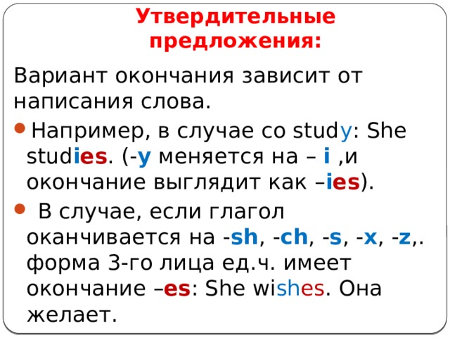 Утвердительные предложения: Вариант окончания зависит от написания слова. Например, в случае со stud y : She stud i es . (- y меняется на – i ,и окончание выглядит как – i es ).  В случае, если глагол оканчивается на - sh , - ch , - s , - x , - z ,. форма 3-го лица ед.ч. имеет окончание – es : She wi sh es . Она желает. 