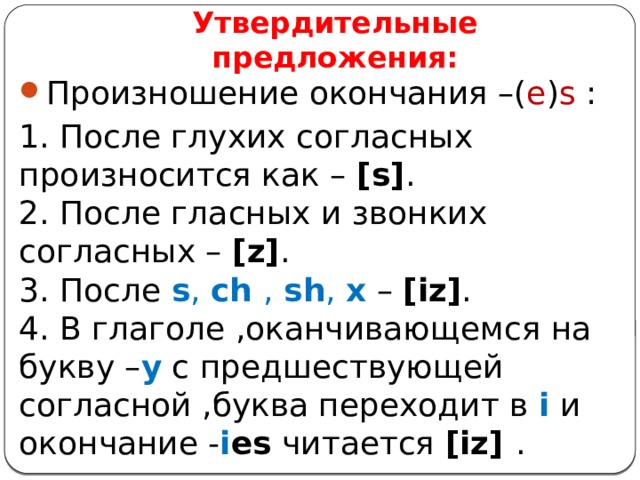 Утвердительные предложения: Произношение окончания –( e ) s : 1. После глухих согласных произносится как – [s] .  2. После гласных и звонких согласных – [z] .  3. После s , ch , sh , x  – [iz] .  4. В глаголе ,оканчивающемся на букву – y с предшествующей согласной ,буква переходит в i и окончание - i es читается [iz] . 