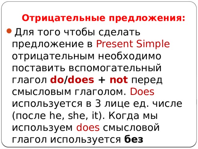 Отрицательные предложения: Для того чтобы сделать предложение в Present Simple отрицательным необходимо поставить вспомогательный глагол do / does + not  перед смысловым глаголом. Does используется в 3 лице ед. числе (после he, she, it). Когда мы используем does смысловой глагол используется без окончания – s . 