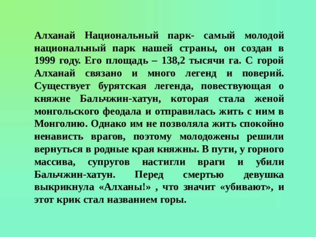 Алханай Национальный парк- самый молодой национальный парк нашей страны, он создан в 1999 году. Его площадь – 138,2 тысячи га. С горой Алханай связано и много легенд и поверий. Существует бурятская легенда, повествующая о княжне Бальчжин-хатун, которая стала женой монгольского феодала и отправилась жить с ним в Монголию. Однако им не позволяла жить спокойно ненависть врагов, поэтому молодожены решили вернуться в родные края княжны. В пути, у горного массива, супругов настигли враги и убили Бальчжин-хатун. Перед смертью девушка выкрикнула «Алханы!» , что значит «убивают», и этот крик стал названием горы. 