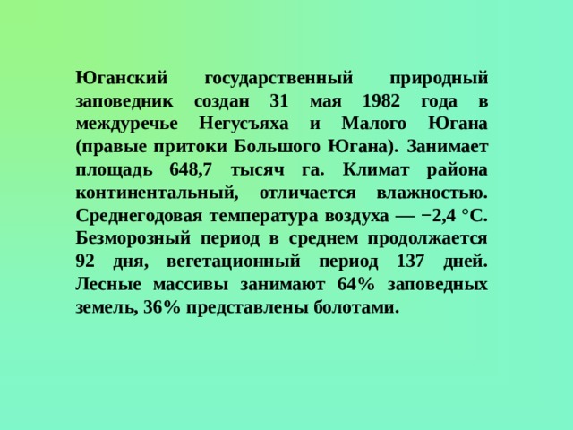 Юганский государственный природный заповедник создан 31 мая 1982 года в междуречье Негусъяха и Малого Югана (правые притоки Большого Югана). Занимает площадь 648,7 тысяч га. Климат района континентальный, отличается влажностью. Среднегодовая температура воздуха — −2,4 °C. Безморозный период в среднем продолжается 92 дня, вегетационный период 137 дней. Лесные массивы занимают 64% заповедных земель, 36% представлены болотами. 