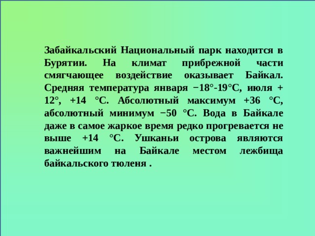 Забайкальский Национальный парк находится в Бурятии. На климат прибрежной части смягчающее воздействие оказывает Байкал. Средняя температура января −18°-19°С, июля + 12°, +14 °C. Абсолютный максимум +36 °C, абсолютный минимум −50 °C. Вода в Байкале даже в самое жаркое время редко прогревается не выше +14 °C. Ушканьи острова являются важнейшим на Байкале местом лежбища байкальского тюленя .  