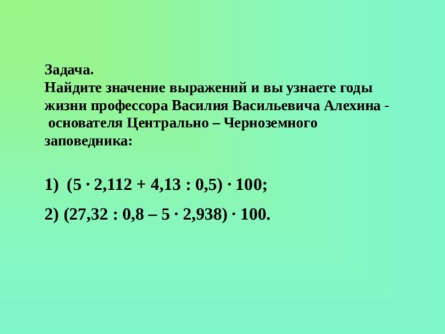 Задача. Найдите значение выражений и вы узнаете годы жизни профессора Василия Васильевича Алехина - основателя Центрально – Черноземного заповедника:  (5 · 2,112 + 4,13 : 0,5) · 100; 2) (27,32 : 0,8 – 5 · 2,938) · 100.   