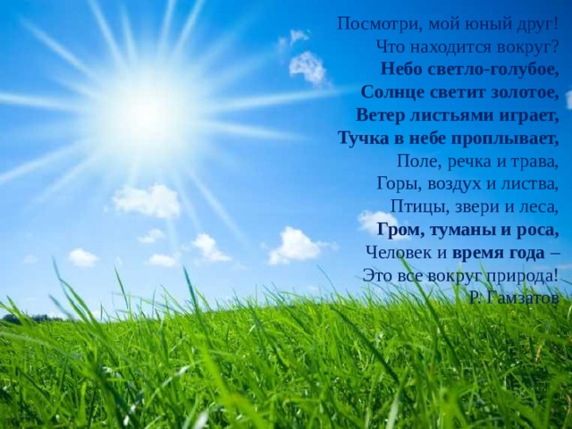 Посмотри, мой юный друг! Что находится вокруг? Небо светло-голубое, Солнце светит золотое, Ветер листьями играет, Тучка в небе проплывает, Поле, речка и трава, Горы, воздух и листва, Птицы, звери и леса, Гром, туманы и роса, Человек и время года – Это все вокруг природа! Р. Гамзатов 