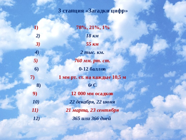 3 станция «Загадки цифр»   78%, 21%, 1% 18 км  55 км 2 тыс. км. 760 мм. рт. ст. 0-12 баллов  1 мм рт. ст.  на каждые 10,5 м  6 0 С 12 000 мм осадков 22 декабря, 22 июня  21 марта, 23 сентября 365 или 366 дней   