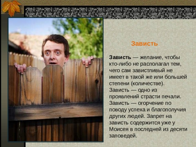  Зависть Зависть — желание, чтобы кто-либо не располагал тем, чего сам завистливый не имеет в такой же или большей степени (количестве). Зависть — одно из проявлений страсти печали.  Зависть — огорчение по поводу успеха и благополучия других людей. Запрет на зависть содержится уже у Моисея в последней из десяти заповедей.   