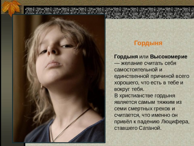  Гордыня Гордыня или Высокомерие — желание считать себя самостоятельной и единственной причиной всего хорошего, что есть в тебе и вокруг тебя.  В христианстве гордыня является самым тяжким из семи смертных грехов и считается, что именно он привёл к падению Люцифера, ставшего Сатаной.   
