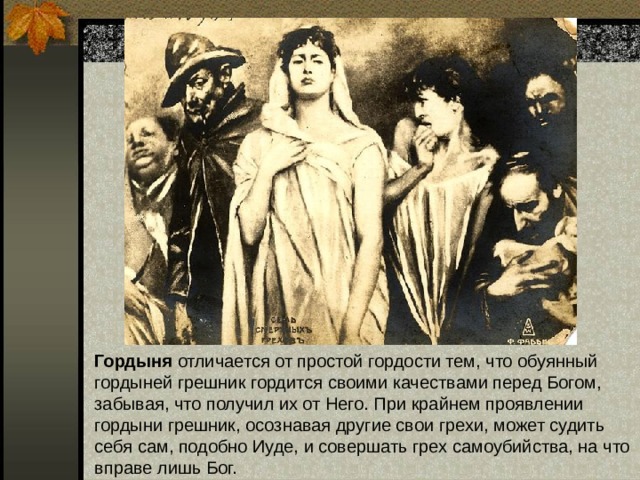 Гордыня отличается от простой гордости тем, что обуянный гордыней грешник гордится своими качествами перед Богом, забывая, что получил их от Него. При крайнем проявлении гордыни грешник, осознавая другие свои грехи, может судить себя сам, подобно Иуде, и совершать грех самоубийства, на что вправе лишь Бог. 