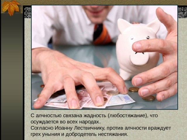 С алчностью связана жадность (любостяжание), что осуждается во всех народах.  Согласно Иоанну Лествичнику, против алчности враждует грех уныния и добродетель нестяжания. 