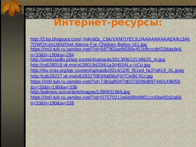 Интернет-ресурсы: http://3.bp.blogspot.com/-Yekn60z_Cbk/VXM7jYEClLI/AAAAAAAAAEA/kc3Ah7DWDXo/s1600/Diet-Advice-For-Children-Below-161.jpg https://im2-tub-ru.yandex.net/i?id=687363aafb586e451bfbccdbf22dda8e&n=33&h=190&w=284 http://zwierciadlo.pl/wp-content/uploads/2013/06/12148625_m.jpg http://cs628018.vk.me/v628018433/61a3/H03ALx-IcCo.jpg http://rku.nrav.org/wp-content/uploads/2014/12/0_f61ed_fa37e819_XL.jpeg http://cs629227.vk.me/v629227083/fdd9/jvFb7CmBCKU.jpg https://im0-tub-ru.yandex.net/i?id=73b5a804f7d0378289d8974401496f56&n=33&h=190&w=338 http://admem.ru/content/images/1390931966.jpg https://im0-tub-ru.yandex.net/i?id=f27570213e6d98b9fd51cc69a4f2d2a8&n=33&h=190&w=328 