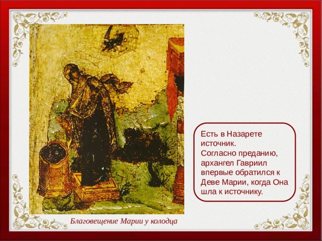Есть в Назарете источник. Согласно преданию, архангел Гавриил впервые обратился к Деве Марии, когда Она шла к источнику. Благовещение Марии у колодца 