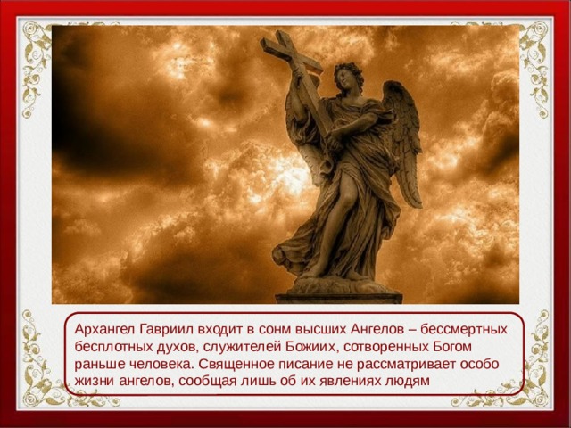 Архангел Гавриил входит в сонм высших Ангелов – бессмертных бесплотных духов, служителей Божиих, сотворенных Богом раньше человека. Священное писание не рассматривает особо жизни ангелов, сообщая лишь об их явлениях людям 