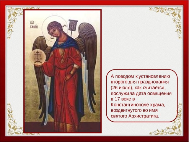 А поводом к установлению второго дня празднования (26 июля), как считается, послужила дата освящения в 17 веке в Константинополе храма, воздвигнутого во имя святого Архистратига. 