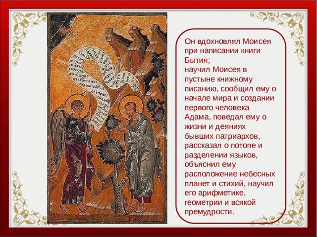 Он вдохновлял Моисея при написании книги Бытия; научил Моисея в пустыне книжному писанию, сообщил ему о начале мира и создании первого человека Адама, поведал ему о жизни и деяниях бывших патриархов, рассказал о потопе и разделении языков, объяснил ему расположение небесных планет и стихий, научил его арифметике, геометрии и всякой премудрости. 