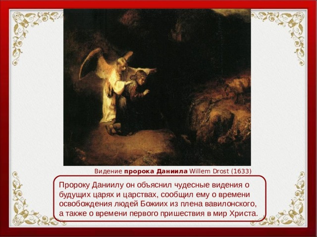 Видение пророка  Даниила Willem Drost (1633) Пророку Даниилу он объяснил чудесные видения о будущих царях и царствах, сообщил ему о времени освобождения людей Божиих из плена вавилонского, а также о времени первого пришествия в мир Христа. 