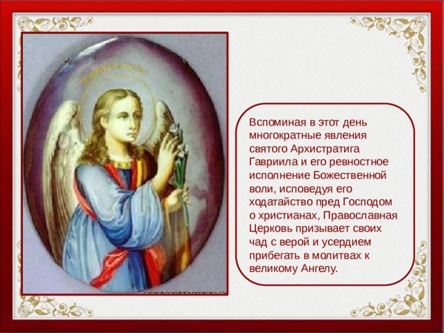Вспоминая в этот день многократные явления святого Архистратига Гавриила и его ревностное исполнение Божественной воли, исповедуя его ходатайство пред Господом о христианах, Православная Церковь призывает своих чад с верой и усердием прибегать в молитвах к великому Ангелу. 