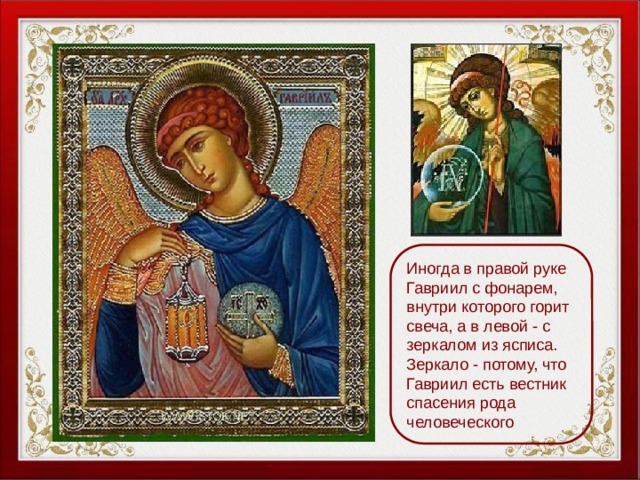 Иногда в правой руке Гавриил с фонарем, внутри которого горит свеча, а в левой - с зеркалом из ясписа. Зеркало - потому, что Гавриил есть вестник спасения рода человеческого 