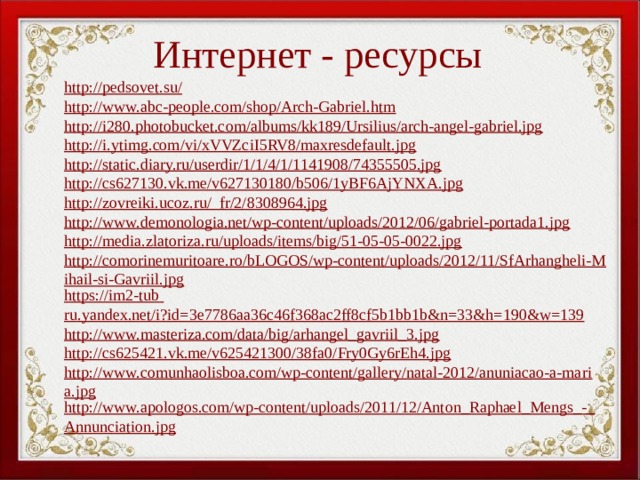 Интернет - ресурсы http://pedsovet.su/ http://www.abc-people.com/shop/Arch-Gabriel.htm http://i280.photobucket.com/albums/kk189/Ursilius/arch-angel-gabriel.jpg http://i.ytimg.com/vi/xVVZciI5RV8/maxresdefault.jpg http://static.diary.ru/userdir/1/1/4/1/1141908/74355505.jpg http://cs627130.vk.me/v627130180/b506/1yBF6AjYNXA.jpg http://zovreiki.ucoz.ru/_fr/2/8308964.jpg http://www.demonologia.net/wp-content/uploads/2012/06/gabriel-portada1.jpg http://media.zlatoriza.ru/uploads/items/big/51-05-05-0022.jpg http://comorinemuritoare.ro/bLOGOS/wp-content/uploads/2012/11/SfArhangheli-Mihail-si-Gavriil.jpg https://im2-tub  ru.yandex.net/i?id=3e7786aa36c46f368ac2ff8cf5b1bb1b&n=33&h=190&w=139 http://www.masteriza.com/data/big/arhangel_gavriil_3.jpg http://cs625421.vk.me/v625421300/38fa0/Fry0Gy6rEh4.jpg http://www.comunhaolisboa.com/wp-content/gallery/natal-2012/anuniacao-a-maria.jpg http://www.apologos.com/wp-content/uploads/2011/12/Anton_Raphael_Mengs_-_Annunciation.jpg               