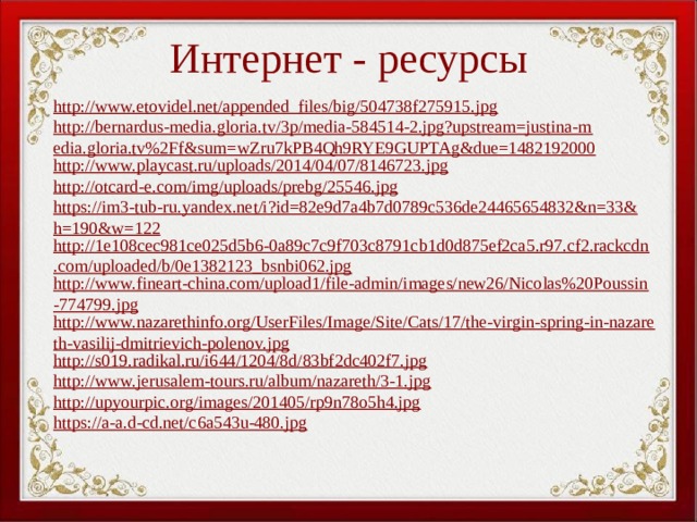 Интернет - ресурсы http://www.etovidel.net/appended_files/big/504738f275915.jpg http://bernardus-media.gloria.tv/3p/media-584514-2.jpg?upstream=justina-media.gloria.tv%2Ff&sum=wZru7kPB4Qh9RYE9GUPTAg&due=1482192000 http://www.playcast.ru/uploads/2014/04/07/8146723.jpg http://otcard-e.com/img/uploads/prebg/25546.jpg https://im3-tub-ru.yandex.net/i?id=82e9d7a4b7d0789c536de24465654832&n=33&h=190&w=122 http://1e108cec981ce025d5b6-0a89c7c9f703c8791cb1d0d875ef2ca5.r97.cf2.rackcdn.com/uploaded/b/0e1382123_bsnbi062.jpg http://www.fineart-china.com/upload1/file-admin/images/new26/Nicolas%20Poussin-774799.jpg http://www.nazarethinfo.org/UserFiles/Image/Site/Cats/17/the-virgin-spring-in-nazareth-vasilij-dmitrievich-polenov.jpg http://s019.radikal.ru/i644/1204/8d/83bf2dc402f7.jpg http://www.jerusalem-tours.ru/album/nazareth/3-1.jpg http://upyourpic.org/images/201405/rp9n78o5h4.jpg https://a-a.d-cd.net/c6a543u-480.jpg 