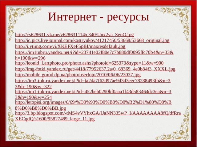 Интернет - ресурсы http://cs628631.vk.me/v628631114/c340/Uux2ya_SeuQ.jpg http://ic.pics.livejournal.com/kostryukov/41217450/53668/53668_original.jpg http://i.ytimg.com/vi/XKEFXeF5pBI/maxresdefault.jpg https://im1tubru.yandex.net/i?id=23741e02f80e7c7b880df0095ffc70b4&n=33&h=190&w=296 http://leonid_l.artphoto.pro/photo.ashx?photoid=625373&type=11&w=900 http://img-fotki.yandex.ru/get/4418/77952637.2a/0_68369_4e0b84f3_XXXL.jpg http://mobile.gorod.dp.ua/photo/userfoto/2010/06/06/23037.jpg https://im3-tub-ru.yandex.net/i?id=fa2da7f62d97ae9d3d3eec78288493fb&n=33&h=190&w=322 https://im1-tub-ru.yandex.net/i?id=452beb0290bf0aaa1f43d583464dc3ea&n=33&h=190&w=254 http://letopisi.org/images/6/69/%D0%93%D0%B0%D0%B2%D1%80%D0%B8%D0%B8%D0%BB.jpg http://3.bp.blogspot.com/-tMS4vVYhxGA/UaNN335wP_I/AAAAAAAA8fQ/dfRraXECqdQ/s1600/95827489_large_11.jpg 