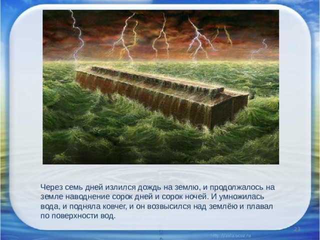 Через семь дней излился дождь на землю, и продолжалось на земле наводнение сорок дней и сорок ночей. И умножилась вода, и подняла ковчег, и он возвысился над землёю и плавал по поверхности вод.  