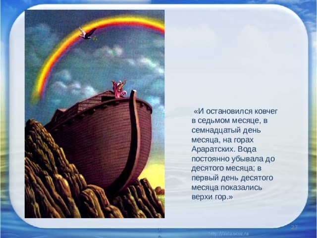  «И остановился ковчег в седьмом месяце, в семнадцатый день месяца, на горах Араратских. Вода постоянно убывала до десятого месяца; в первый день десятого месяца показались верхи гор.»    