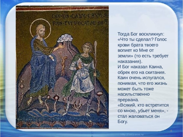 Тогда Бог воскликнул: «Что ты сделал? Голос крови брата твоего вопиет ко Мне от земли» (то есть требует наказания). И Бог наказал Каина, обрек его на скитания. Каин очень испугался, понимая, что его жизнь может быть тоже насильственно прервана. «Всякий, кто встретится со мною, убьет меня», - стал жаловаться он Богу.  