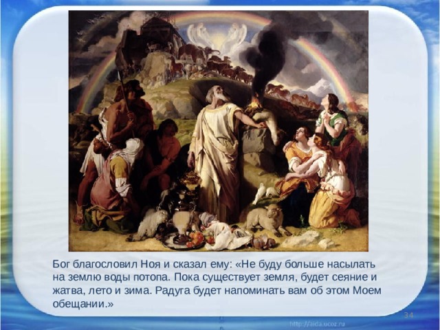 Бог благословил Ноя и сказал ему: «Не буду больше насылать на землю воды потопа. Пока существует земля, будет сеяние и жатва, лето и зима. Радуга будет напоминать вам об этом Моем обещании.»  