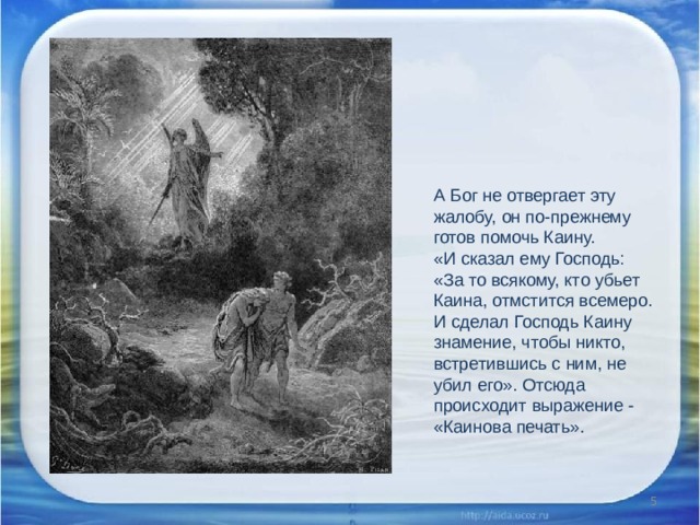 А Бог не отвергает эту жалобу, он по-прежнему готов помочь Каину. «И сказал ему Господь: «За то всякому, кто убьет Каина, отмстится всемеро. И сделал Господь Каину знамение, чтобы никто, встретившись с ним, не убил его». Отсюда происходит выражение - «Каинова печать».  