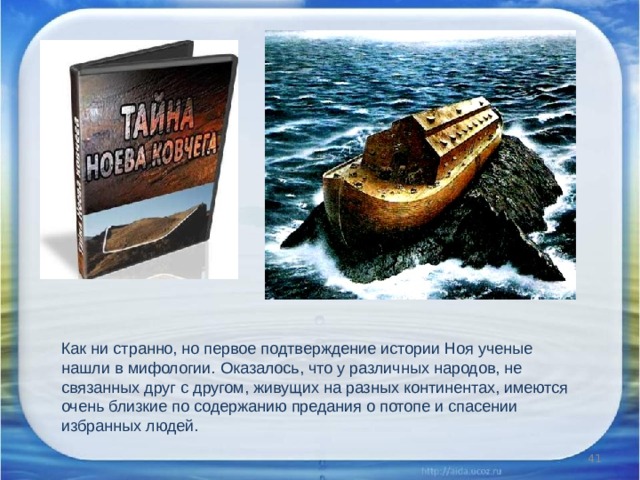 Как ни странно, но первое подтверждение истории Ноя ученые нашли в мифологии. Оказалось, что у различных народов, не связанных друг с другом, живущих на разных континентах, имеются очень близкие по содержанию предания о потопе и спасении избранных людей.    