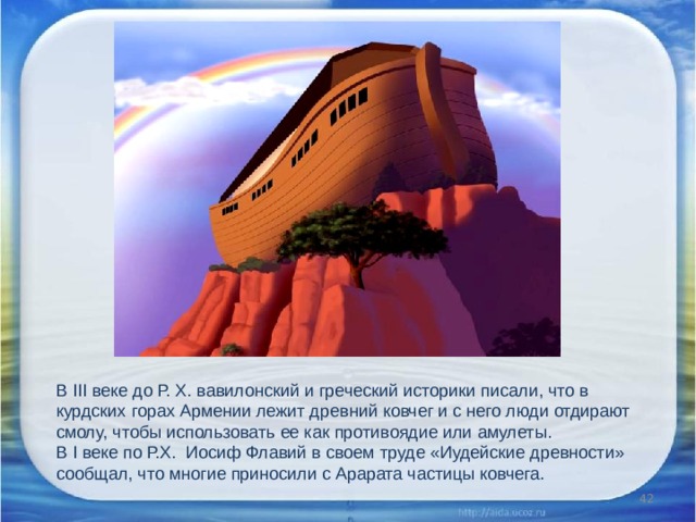 В III веке до Р. X. вавилонский и греческий историки писали, что в курдских горах Армении лежит древний ковчег и с него люди отдирают смолу, чтобы использовать ее как противоядие или амулеты. В I веке по Р.Х. Иосиф Флавий в своем труде «Иудейские древности» сообщал, что многие приносили с Арарата частицы ковчега.    