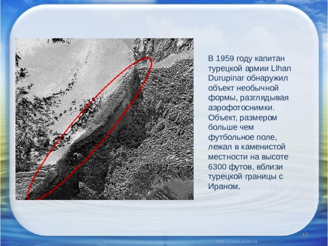 В 1959 году капитан турецкой армии Llhan Durupinar обнаружил объект необычной формы, разглядывая аэрофотоснимки. Объект, размером больше чем футбольное поле, лежал в каменистой местности на высоте 6300 футов, вблизи турецкой границы с Ираном .  