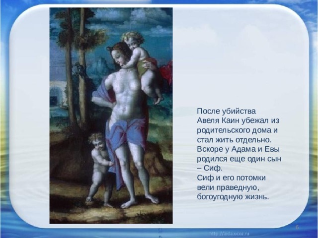 После убийства Авеля Каин убежал из родительского дома и стал жить отдельно. Вскоре у Адама и Евы родился еще один сын – Сиф. Сиф и его потомки вели праведную, богоугодную жизнь.  