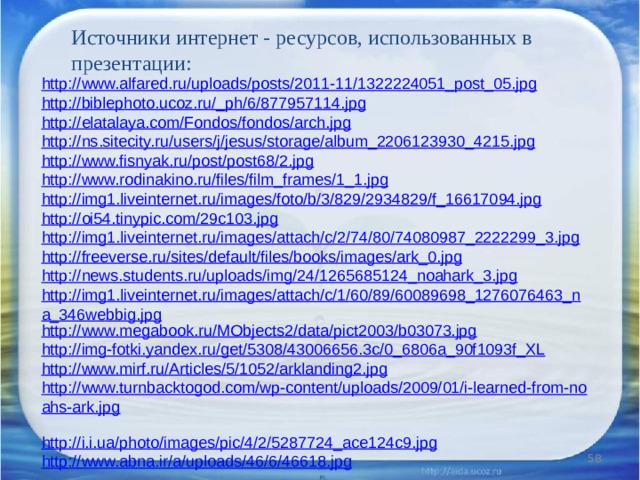 Источники интернет - ресурсов, использованных в презентации: http://www.alfared.ru/uploads/posts/2011-11/1322224051_post_05.jpg http://biblephoto.ucoz.ru/_ph/6/877957114.jpg http://elatalaya.com/Fondos/fondos/arch.jpg http://ns.sitecity.ru/users/j/jesus/storage/album_2206123930_4215.jpg http://www.fisnyak.ru/post/post68/2.jpg http://www.rodinakino.ru/files/film_frames/1_1.jpg http://img1.liveinternet.ru/images/foto/b/3/829/2934829/f_16617094.jpg http://oi54.tinypic.com/29c103.jpg http://img1.liveinternet.ru/images/attach/c/2/74/80/74080987_2222299_3.jpg http://freeverse.ru/sites/default/files/books/images/ark_0.jpg http://news.students.ru/uploads/img/24/1265685124_noahark_3.jpg http://img1.liveinternet.ru/images/attach/c/1/60/89/60089698_1276076463_na_346webbig.jpg http://www.megabook.ru/MObjects2/data/pict2003/b03073.jpg http://img-fotki.yandex.ru/get/5308/43006656.3c/0_6806a_90f1093f_XL http://www.mirf.ru/Articles/5/1052/arklanding2.jpg  http://www.turnbacktogod.com/wp-content/uploads/2009/01/i-learned-from-noahs-ark.jpg  http://i.i.ua/photo/images/pic/4/2/5287724_ace124c9.jpg  http://www.abna.ir/a/uploads/46/6/46618.jpg  