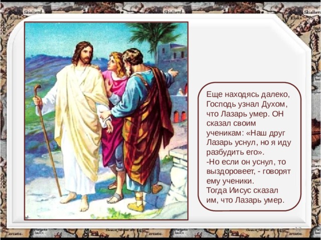 Еще находясь далеко, Господь узнал Духом, что Лазарь умер. ОН сказал своим ученикам: «Наш друг Лазарь уснул, но я иду разбудить его». -Но если он уснул, то выздоровеет, - говорят ему ученики. Тогда Иисус сказал им, что Лазарь умер.  