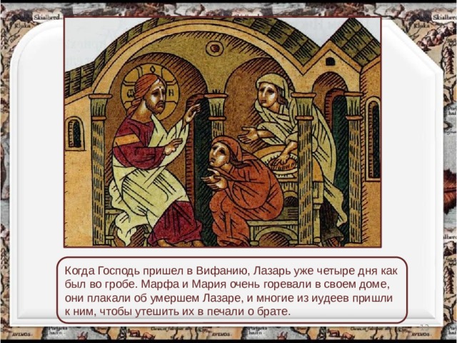 Когда Господь пришел в Вифанию, Лазарь уже четыре дня как был во гробе. Марфа и Мария очень горевали в своем доме, они плакали об умершем Лазаре, и многие из иудеев пришли к ним, чтобы утешить их в печали о брате.  