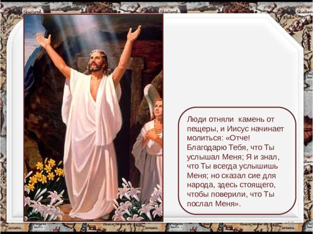 Люди отняли  камень от пещеры, и Иисус начинает молиться: «Отче! Благодарю Тебя, что Ты услышал Меня; Я и знал, что Ты всегда услышишь Меня; но сказал сие для народа, здесь стоящего, чтобы поверили, что Ты послал Меня».  