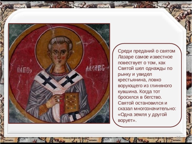Среди преданий о святом Лазаре самое известное повествует о том, как Святой шел однажды по рынку и увидел крестьянина, ловко ворующего из глиняного кувшина. Когда тот бросился в бегство. Святой остановился и сказал многозначительно: «Одна земля у другой ворует».  