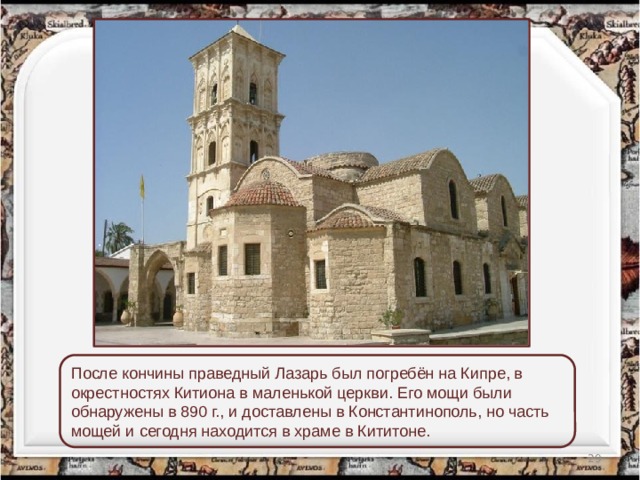 После кончины праведный Лазарь был погребён на Кипре, в окрестностях Китиона в маленькой церкви. Его мощи были обнаружены в 890 г., и доставлены в Константинополь, но часть мощей и сегодня находится в храме в Кититоне.  