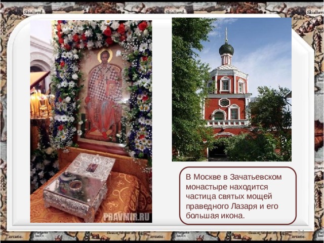 В Москве в Зачатьевском монастыре находится частица святых мощей праведного Лазаря и его большая икона.  